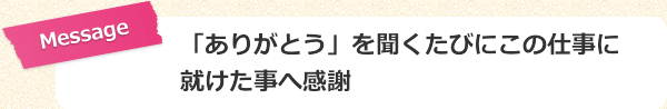 「ありがとう」を聞くたびにこの仕事に就けた事へ感謝