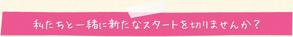 私たちと一緒に新たなスタートを切りませんか?